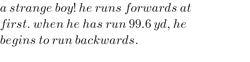 a strange boy! he runs forwards at  first. when he has run 99.6 yd, he  begins to run backwards.  