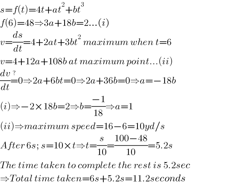 s=f(t)=4t+at^2 +bt^3   f(6)=48⇒3a+18b=2...(i)  v=(ds/dt)=4+2at+3bt^2  maximum when t=6  v=4+12a+108b at maximum point...(ii)  (dv/dt)=^? 0⇒2a+6bt=0⇒2a+36b=0⇒a=−18b  (i)⇒−2×18b=2⇒b=((−1)/(18))⇒a=1  (ii)⇒maximum speed=16−6=10yd/s  After 6s; s=10×t⇒t=(s/(10))=((100−48)/(10))=5.2s  The time taken to complete the rest is 5.2sec  ⇒Total time taken=6s+5.2s=11.2seconds  