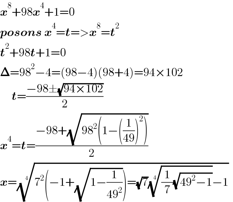 x^8 +98x^4 +1=0  posons x^4 =t=>x^8 =t^2   t^2 +98t+1=0  𝚫=98^2 −4=(98−4)(98+4)=94×102       t=((−98±(√(94×102)))/2)  x^4 =t=((−98+(√(98^2 (1−((1/(49)))^2 ))))/2)  x=((7^2 (−1+(√(1−(1/(49^2 )))))=(√7)(((1/7)(√(49^2 −1))))^(1/4) −1))^(1/4)   