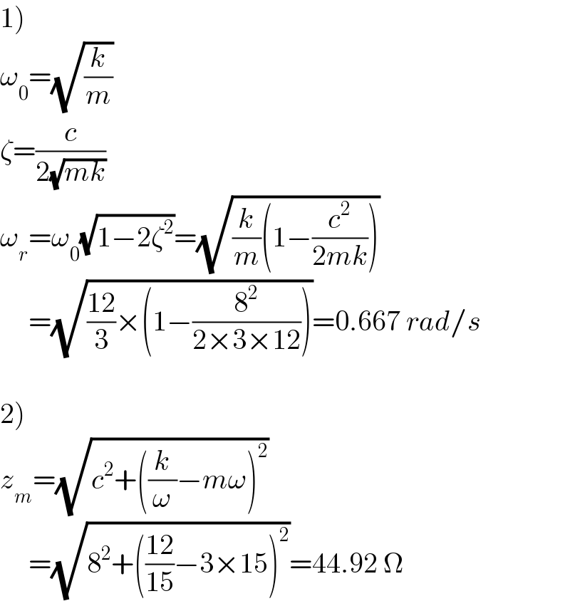 1)  ω_0 =(√(k/m))  ζ=(c/(2(√(mk))))  ω_r =ω_0 (√(1−2ζ^2 ))=(√((k/m)(1−(c^2 /(2mk)))))       =(√(((12)/3)×(1−(8^2 /(2×3×12)))))=0.667 rad/s    2)  z_m =(√(c^2 +((k/ω)−mω)^2 ))       =(√(8^2 +(((12)/(15))−3×15)^2 ))=44.92 Ω  