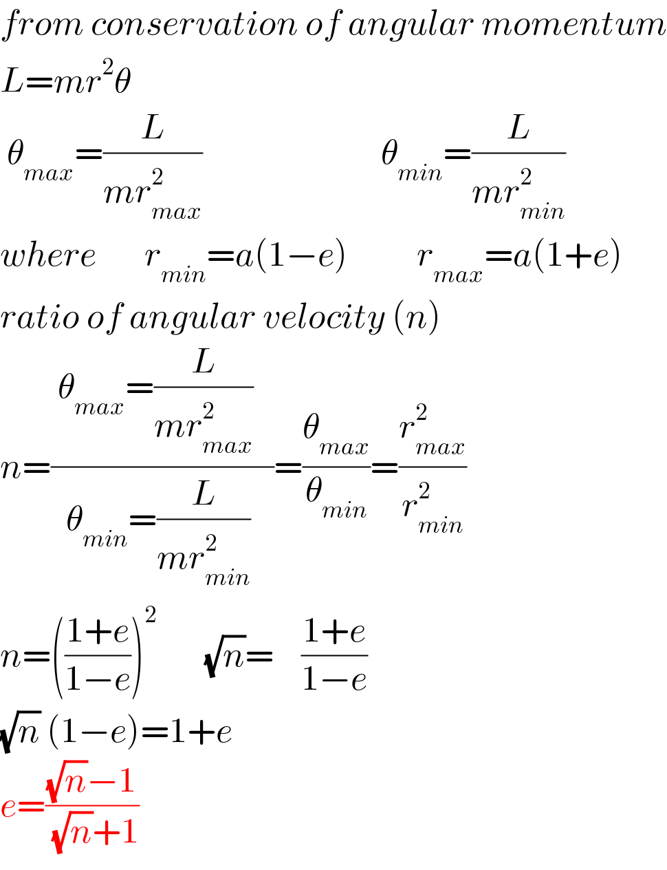 from conservation of angular momentum  L=mr^2 θ         θ_(max) =(L/(mr_(max) ^2 ))                          θ_(min) =(L/(mr_(min) ^2 ))    where       r_(min) =a(1−e)          r_(max) =a(1+e)  ratio of angular velocity (n)  n=(( θ_(max) =(L/(mr_(max) ^2 ))   )/( θ_(min) =(L/(mr_(min) ^2 ))  ))=(θ_(max) /θ_(min) )=(r_(max) ^2 /r_(min) ^2 )  n=(((1+e)/(1−e)))^2        (√n)=    ((1+e)/(1−e))          (√n) (1−e)=1+e  e=(((√n)−1)/( (√n)+1))  