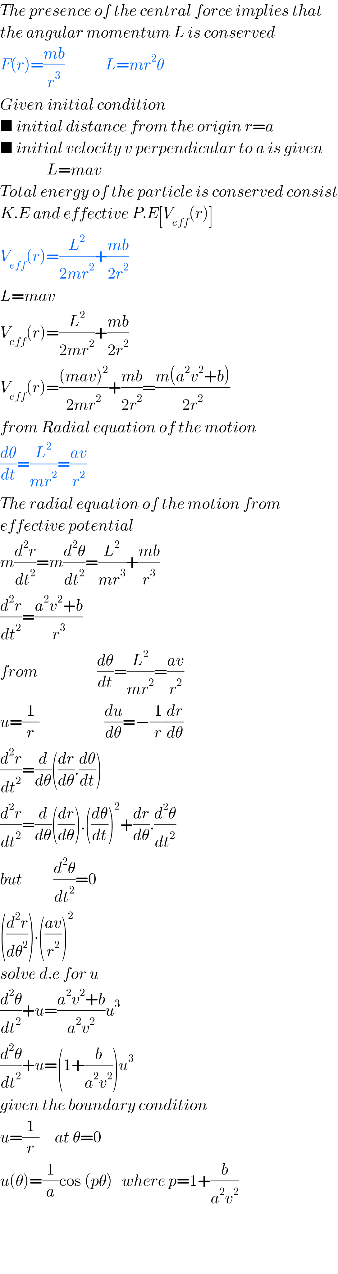 The presence of the central force implies that  the angular momentum L is conserved  F(r)=((mb)/r^3 )             L=mr^2 θ  Given initial condition  ■ initial distance from the origin r=a  ■ initial velocity v perpendicular to a is given                 L=mav  Total energy of the particle is conserved consist  K.E and effective P.E[V_(eff) (r)]  V_(eff) (r)=(L^2 /(2mr^2 ))+((mb)/(2r^2 ))  L=mav  V_(eff) (r)=(L^2 /(2mr^2 ))+((mb)/(2r^2 ))  V_(eff) (r)=(((mav)^2 )/(2mr^2 ))+((mb)/(2r^2 ))=((m(a^2 v^2 +b))/(2r^2 ))  from Radial equation of the motion  (dθ/dt)=(L^2 /(mr^2 ))=((av)/r^2 )  The radial equation of the motion from  effective potential  m(d^2 r/dt^2 )=m(d^2 θ/dt^2 )=(L^2 /(mr^3 ))+((mb)/r^3 )  (d^2 r/dt^2 )=((a^2 v^2 +b)/r^3 )  from                   (dθ/dt)=(L^2 /(mr^2 ))=((av)/r^2 )  u=(1/r)                     (du/dθ)=−(1/r)(dr/dθ)  (d^2 r/dt^2 )=(d/dθ)((dr/dθ).(dθ/dt))  (d^2 r/dt^2 )=(d/dθ)((dr/dθ)).((dθ/dt))^2 +(dr/dθ).(d^2 θ/dt^2 )  but          (d^2 θ/dt^2 )=0  ((d^2 r/dθ^2 )).(((av)/r^2 ))^2   solve d.e for u  (d^2 θ/dt^2 )+u=((a^2 v^2 +b)/(a^2 v^2 ))u^3   (d^2 θ/dt^2 )+u=(1+(b/(a^2 v^2 )))u^3   given the boundary condition  u=(1/r)     at θ=0  u(θ)=(1/a)cos (pθ)   where p=1+(b/(a^2 v^2 ))      