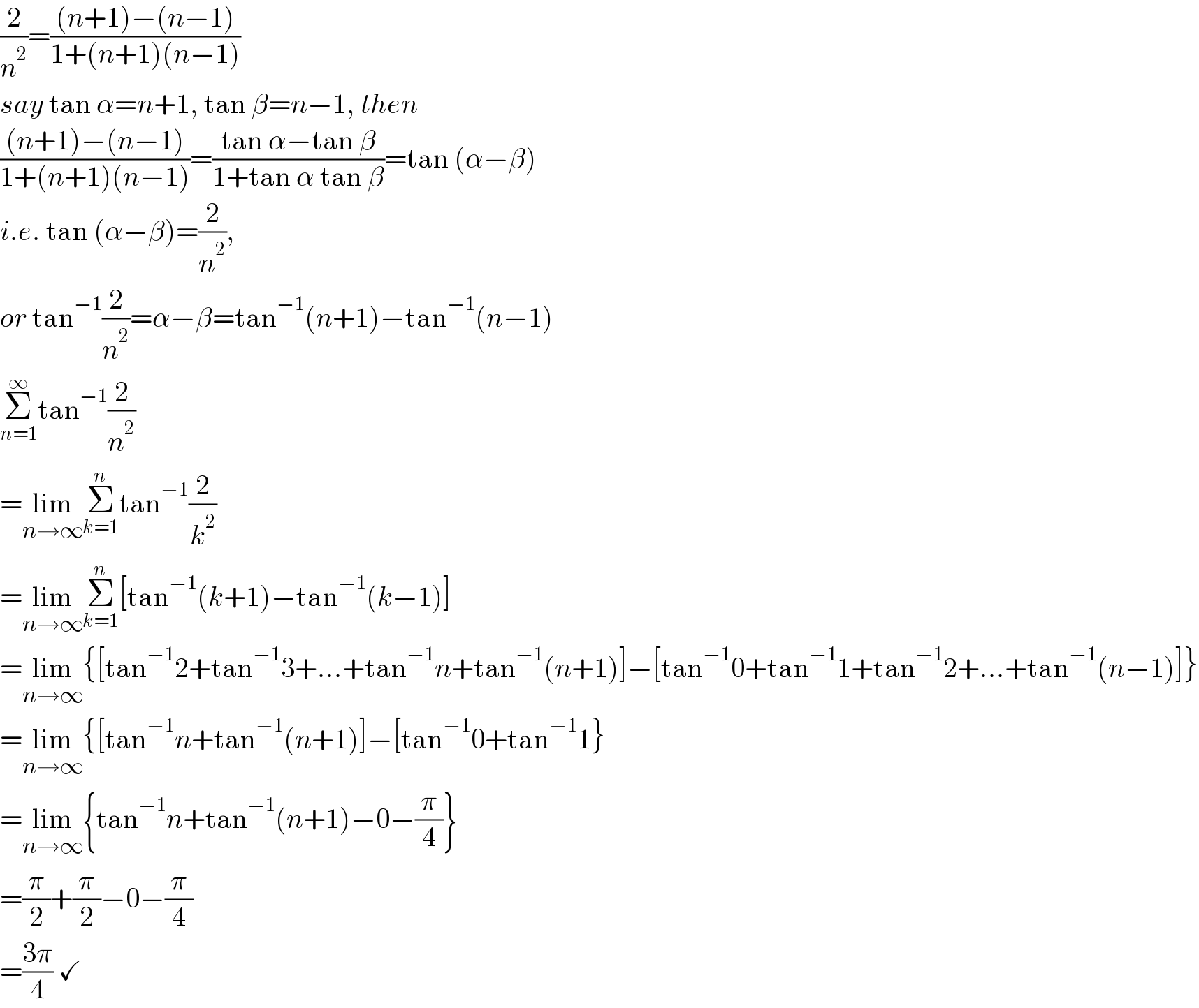 (2/n^2 )=(((n+1)−(n−1))/(1+(n+1)(n−1)))  say tan α=n+1, tan β=n−1, then  (((n+1)−(n−1))/(1+(n+1)(n−1)))=((tan α−tan β)/(1+tan α tan β))=tan (α−β)  i.e. tan (α−β)=(2/n^2 ),   or tan^(−1) (2/n^2 )=α−β=tan^(−1) (n+1)−tan^(−1) (n−1)  Σ_(n=1) ^∞ tan^(−1) (2/n^2 )  =lim_(n→∞) Σ_(k=1) ^n tan^(−1) (2/k^2 )  =lim_(n→∞) Σ_(k=1) ^n [tan^(−1) (k+1)−tan^(−1) (k−1)]  =lim_(n→∞) {[tan^(−1) 2+tan^(−1) 3+...+tan^(−1) n+tan^(−1) (n+1)]−[tan^(−1) 0+tan^(−1) 1+tan^(−1) 2+...+tan^(−1) (n−1)]}  =lim_(n→∞) {[tan^(−1) n+tan^(−1) (n+1)]−[tan^(−1) 0+tan^(−1) 1}  =lim_(n→∞) {tan^(−1) n+tan^(−1) (n+1)−0−(π/4)}  =(π/2)+(π/2)−0−(π/4)  =((3π)/4) ✓  