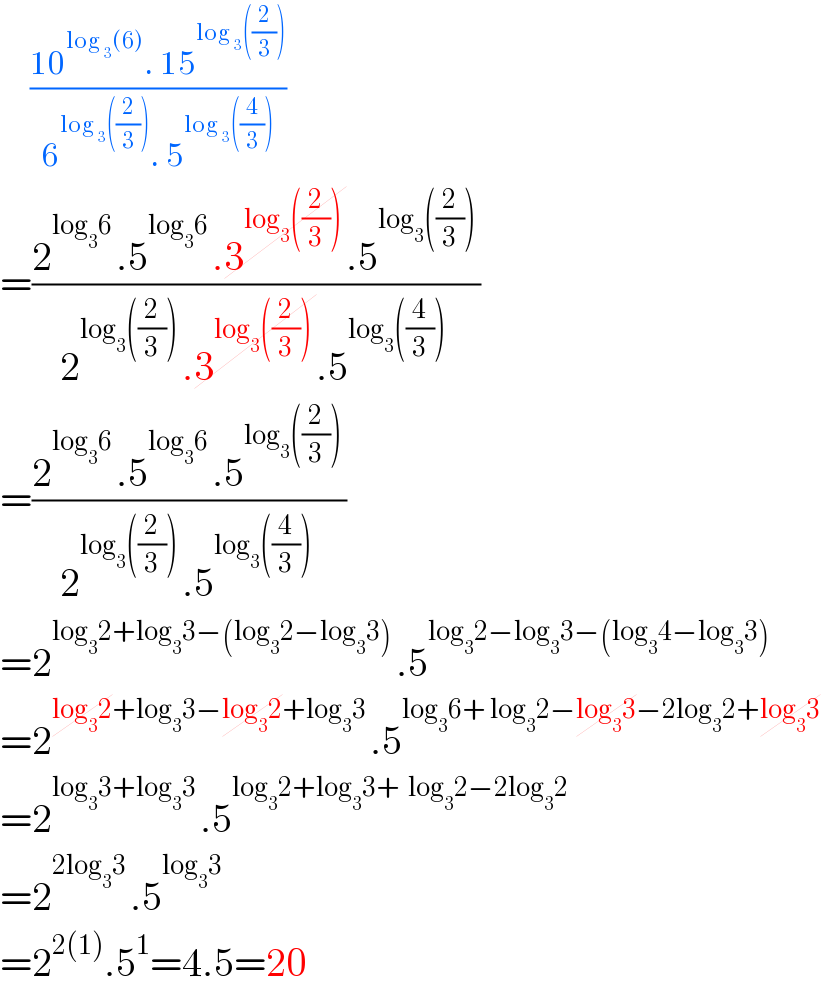      ((10^(log _3 (6)) . 15^(log _3 ((2/3))) )/(6^(log _3 ((2/3))) . 5^(log _3 ((4/3))) ))   =((2^(log_3 6 ) .5^(log_3 6 ) .3^(log_3 ((2/3)) ) .5^(log_3 ((2/3)) ) )/(2^(log_3 ((2/3)) ) .3^(log_3 ((2/3)) ) .5^(log_3 ((4/3)) ) ))  =((2^(log_3 6 ) .5^(log_3 6 ) .5^(log_3 ((2/3)) ) )/(2^(log_3 ((2/3)) ) .5^(log_3 ((4/3)) ) ))  =2^(log_3 2+log_3 3−(log_3 2−log_3 3) ) .5^(log_3 2−log_3 3−(log_3 4−log_3 3)  )   =2^(log_3 2+log_3 3−log_3 2+log_3 3 ) .5^(log_3 6+ log_3 2−log_3 3−2log_3 2+log_3 3  )   =2^(log_3 3+log_3 3 ) .5^(log_3 2+log_3 3+  log_3 2−2log_3 2  )   =2^(2log_3 3 ) .5^(log_3 3  )   =2^(2(1)) .5^1 =4.5=20  