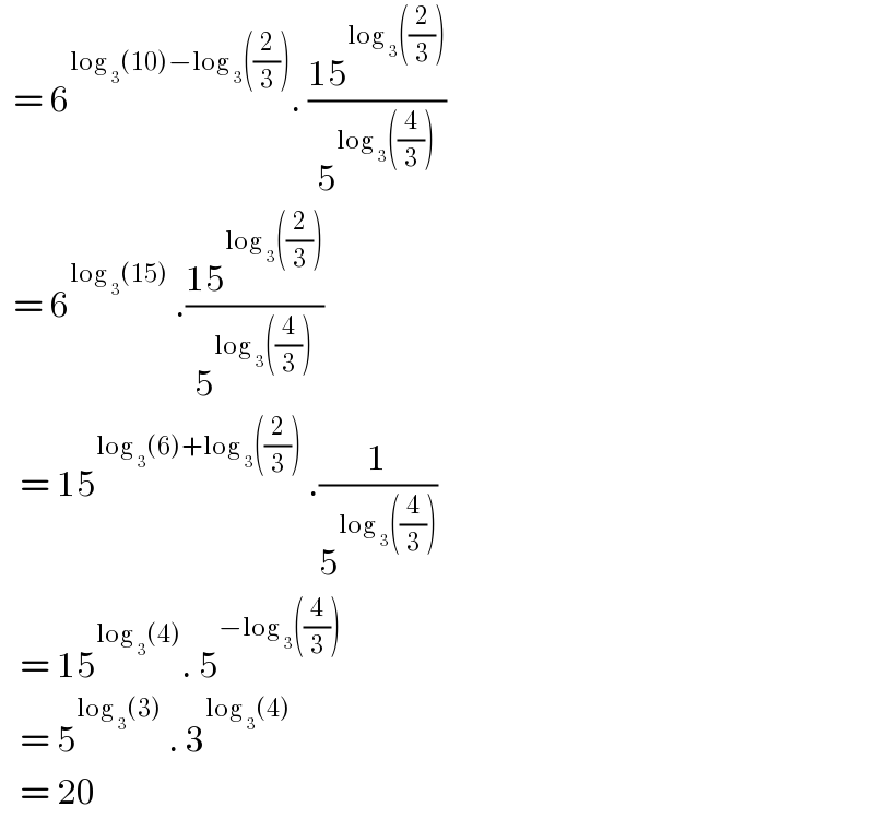   = 6^(log _3 (10)−log _3 ((2/3))) . ((15^(log _3 ((2/3))) )/5^(log _3 ((4/3))) )    = 6^(log _3 (15))  .((15^(log _3 ((2/3))) )/5^(log _3 ((4/3))) )     = 15^(log _3 (6)+log _3 ((2/3)))  .(1/5^(log _3 ((4/3))) )      = 15^(log _3 (4)) . 5^(−log _3 ((4/3)))      = 5^(log _3 (3))  . 3^(log _3 (4))      = 20  