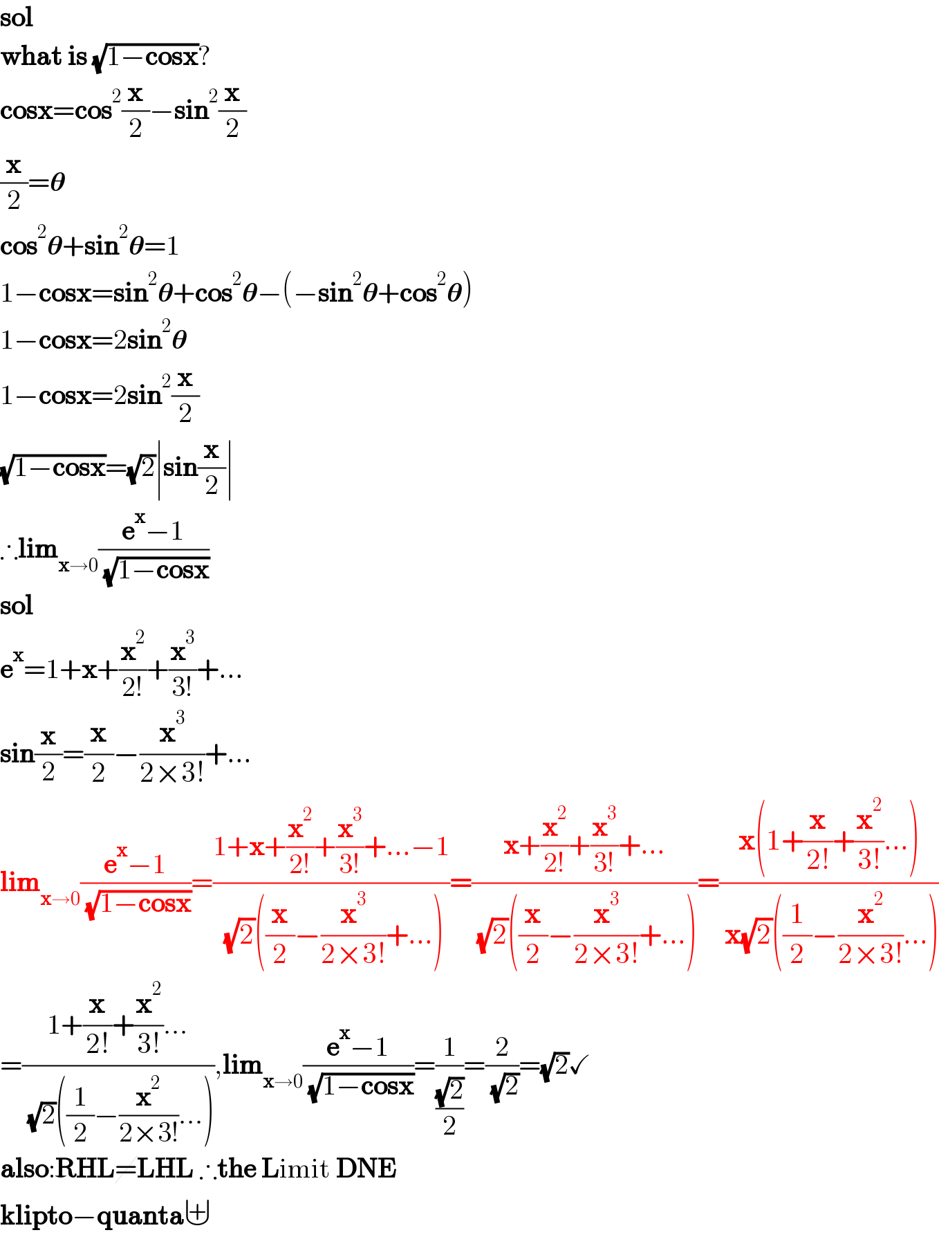 sol  what is (√(1−cosx))?  cosx=cos^2 (x/2)−sin^2 (x/2)  (x/2)=𝛉  cos^2 𝛉+sin^2 𝛉=1  1−cosx=sin^2 𝛉+cos^2 𝛉−(−sin^2 𝛉+cos^2 𝛉)  1−cosx=2sin^2 𝛉  1−cosx=2sin^2 (x/2)  (√(1−cosx))=(√2)∣sin(x/2)∣  ∴lim_(x→0) ((e^x −1)/( (√(1−cosx))))  sol  e^x =1+x+(x^2 /(2!))+(x^3 /(3!))+...  sin(x/2)=(x/2)−(x^3 /(2×3!))+...  lim_(x→0) ((e^x −1)/( (√(1−cosx))))=((1+x+(x^2 /(2!))+(x^3 /(3!))+...−1)/( (√2)((x/2)−(x^3 /(2×3!))+...)))=((x+(x^2 /(2!))+(x^3 /(3!))+...)/( (√2)((x/2)−(x^3 /(2×3!))+...)))=((x(1+(x/(2!))+(x^2 /(3!))...))/( x(√2)((1/2)−(x^2 /(2×3!))...)))  =((1+(x/(2!))+(x^2 /(3!))...)/( (√2)((1/2)−(x^2 /(2×3!))...))),lim_(x→0) ((e^x −1)/( (√(1−cosx))))=(1/((√2)/2))=(2/( (√2)))=(√2)✓  also:RHL=LHL ∴the Limit DNE  klipto−quanta⊎  