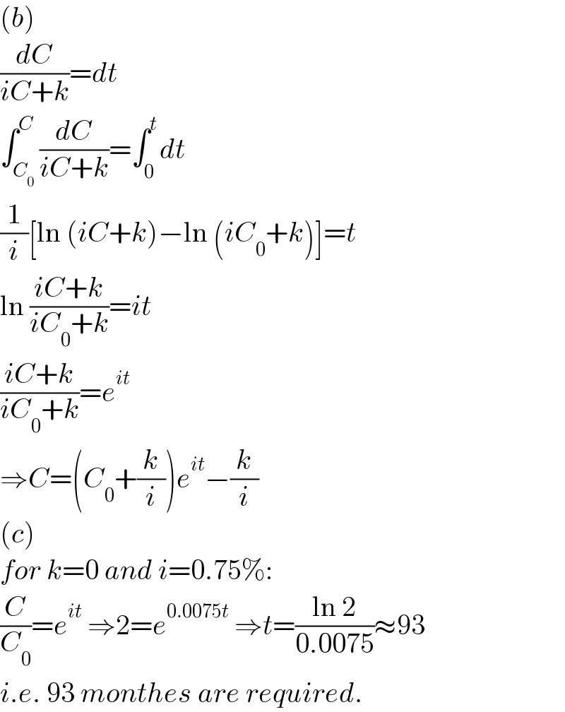 (b)  (dC/(iC+k))=dt  ∫_C_0  ^C (dC/(iC+k))=∫_0 ^t dt  (1/i)[ln (iC+k)−ln (iC_0 +k)]=t  ln ((iC+k)/(iC_0 +k))=it  ((iC+k)/(iC_0 +k))=e^(it)   ⇒C=(C_0 +(k/i))e^(it) −(k/i)  (c)  for k=0 and i=0.75%:  (C/C_0 )=e^(it)  ⇒2=e^(0.0075t)  ⇒t=((ln 2)/(0.0075))≈93  i.e. 93 monthes are required.  