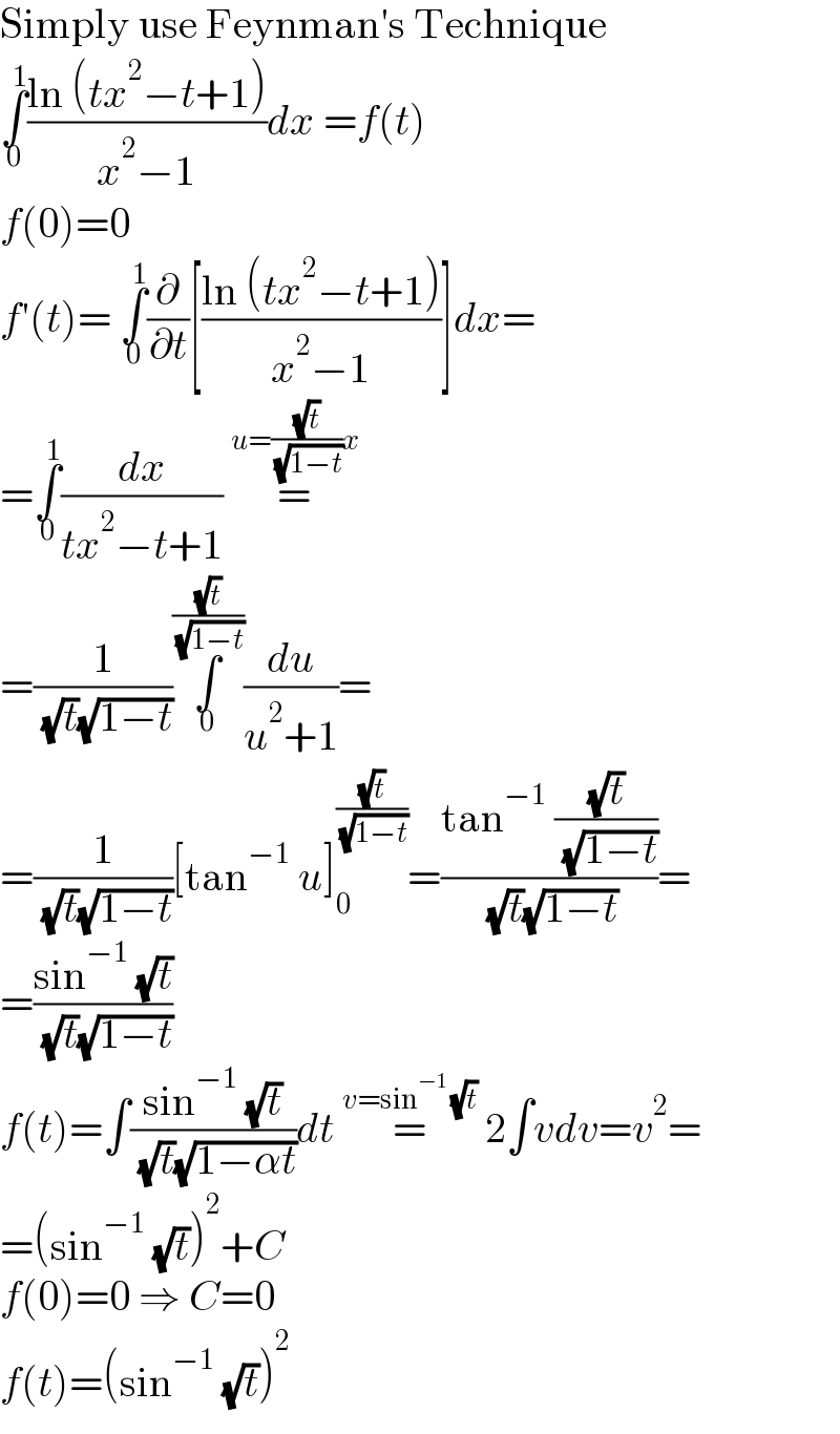 Simply use Feynman′s Technique  ∫_0 ^1 ((ln (tx^2 −t+1))/(x^2 −1))dx =f(t)  f(0)=0  f′(t)= ∫_0 ^1 (∂/∂t)[((ln (tx^2 −t+1))/(x^2 −1))]dx=  =∫_0 ^1 (dx/(tx^2 −t+1)) =^(u=((√t)/( (√(1−t))))x)   =(1/( (√t)(√(1−t))))∫_0 ^((√t)/( (√(1−t)))) (du/(u^2 +1))=  =(1/( (√t)(√(1−t))))[tan^(−1)  u]_0 ^((√t)/( (√(1−t)))) =((tan^(−1)  ((√t)/( (√(1−t)))))/( (√t)(√(1−t))))=  =((sin^(−1)  (√t))/( (√t)(√(1−t))))  f(t)=∫((sin^(−1)  (√t))/( (√t)(√(1−αt))))dt =^(v=sin^(−1)  (√t))  2∫vdv=v^2 =  =(sin^(−1)  (√t))^2 +C  f(0)=0 ⇒ C=0  f(t)=(sin^(−1)  (√t))^2   