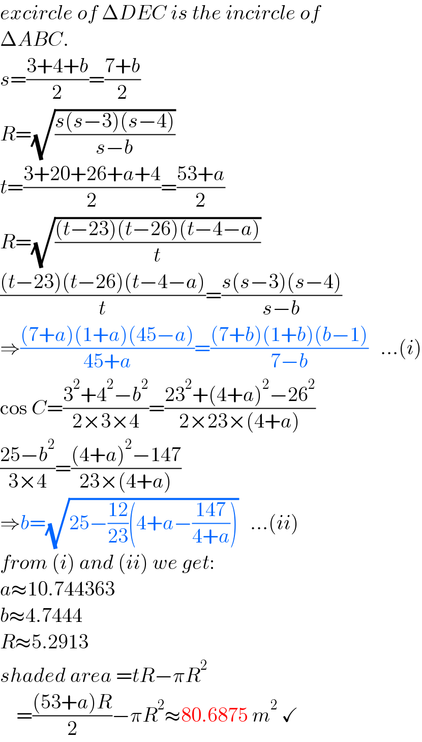 excircle of ΔDEC is the incircle of  ΔABC.  s=((3+4+b)/2)=((7+b)/2)  R=(√((s(s−3)(s−4))/(s−b)))  t=((3+20+26+a+4)/2)=((53+a)/2)  R=(√(((t−23)(t−26)(t−4−a))/t))  (((t−23)(t−26)(t−4−a))/t)=((s(s−3)(s−4))/(s−b))  ⇒(((7+a)(1+a)(45−a))/(45+a))=(((7+b)(1+b)(b−1))/(7−b))   ...(i)  cos C=((3^2 +4^2 −b^2 )/(2×3×4))=((23^2 +(4+a)^2 −26^2 )/(2×23×(4+a)))  ((25−b^2 )/(3×4))=(((4+a)^2 −147)/(23×(4+a)))  ⇒b=(√(25−((12)/(23))(4+a−((147)/(4+a)))))   ...(ii)  from (i) and (ii) we get:  a≈10.744363  b≈4.7444  R≈5.2913  shaded area =tR−πR^2       =(((53+a)R)/2)−πR^2 ≈80.6875 m^2  ✓  