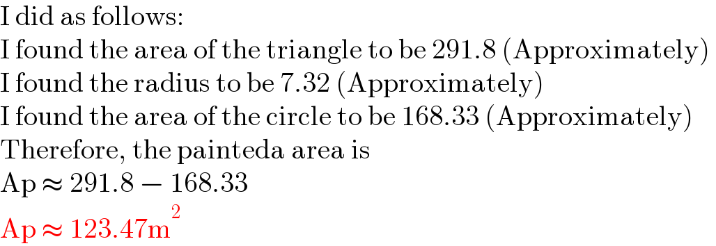 I did as follows:  I found the area of the triangle to be 291.8 (Approximately)   I found the radius to be 7.32 (Approximately)  I found the area of the circle to be 168.33 (Approximately)  Therefore, the painteda area is   Ap ≈ 291.8 − 168.33  Ap ≈ 123.47m^2   