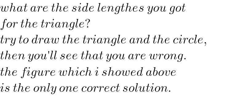 what are the side lengthes you got  for the triangle?  try to draw the triangle and the circle,  then you′ll see that you are wrong.  the figure which i showed above  is the only one correct solution.  