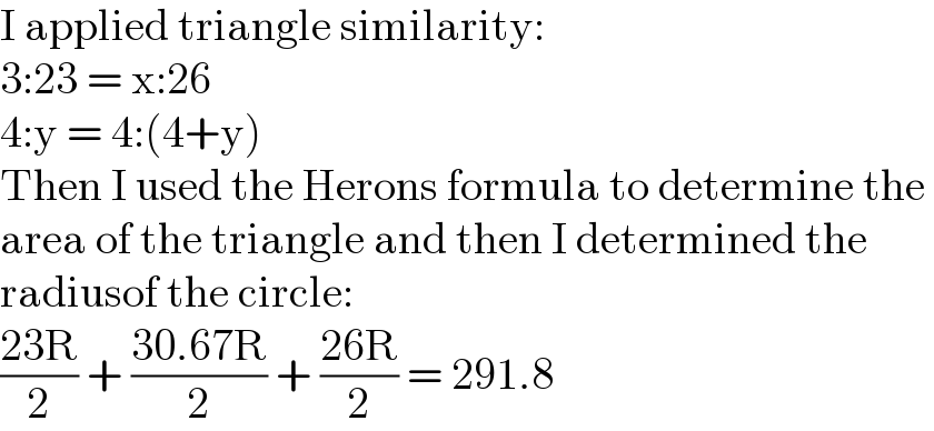 I applied triangle similarity:  3:23 = x:26   4:y = 4:(4+y)  Then I used the Herons formula to determine the   area of the triangle and then I determined the   radiusof the circle:  ((23R)/2) + ((30.67R)/2) + ((26R)/2) = 291.8  