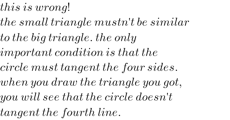 this is wrong!  the small triangle mustn′t be similar  to the big triangle. the only   important condition is that the  circle must tangent the four sides.  when you draw the triangle you got,  you will see that the circle doesn′t  tangent the fourth line.  