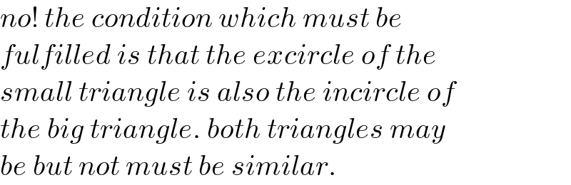 no! the condition which must be  fulfilled is that the excircle of the  small triangle is also the incircle of  the big triangle. both triangles may  be but not must be similar.  