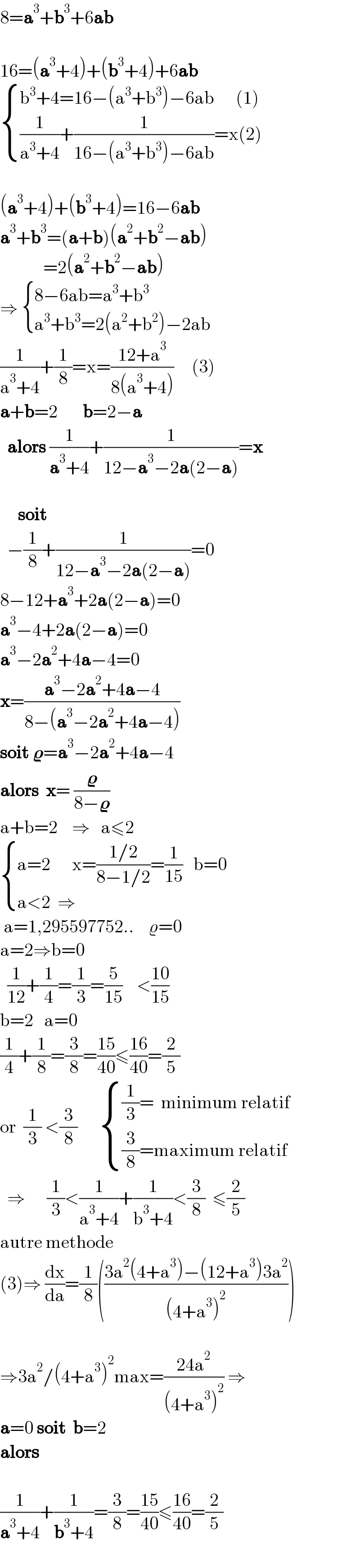 8=a^3 +b^3 +6ab    16=(a^3 +4)+(b^3 +4)+6ab      { ((b^3 +4=16−(a^3 +b^3 )−6ab      (1))),(((1/(a^3 +4))+(1/(16−(a^3 +b^3 )−6ab))=x(2))) :}    (a^3 +4)+(b^3 +4)=16−6ab  a^3 +b^3 =(a+b)(a^2 +b^2 −ab)              =2(a^2 +b^2 −ab)  ⇒  { ((8−6ab=a^3 +b^3 )),((a^3 +b^3 =2(a^2 +b^2 )−2ab)) :}  (1/(a^3 +4))+(1/8)=x=((12+a^3 )/(8(a^3 +4)))     (3)  a+b=2       b=2−a    alors (1/(a^3 +4))+(1/(12−a^3 −2a(2−a)))=x         soit      −(1/8)+(1/(12−a^3 −2a(2−a)))=0  8−12+a^3 +2a(2−a)=0  a^3 −4+2a(2−a)=0  a^3 −2a^2 +4a−4=0  x=((a^3 −2a^2 +4a−4)/(8−(a^3 −2a^2 +4a−4)))  soit 𝛠=a^3 −2a^2 +4a−4  alors  x= (𝛠/(8−𝛠))   a+b=2    ⇒   a≤2   { ((a=2      x=((1/2)/(8−1/2))=(1/(15))   b=0)),((a<2  ⇒  )) :}   a=1,295597752..    ϱ=0  a=2⇒b=0     (1/(12))+(1/4)=(1/3)=(5/(15))    <((10)/(15))  b=2   a=0  (1/4)+(1/8)=(3/8)=((15)/(40))≤((16)/(40))=(2/5)  or  (1/3) <(3/8)       { (((1/3)=  minimum relatif)),(((3/8)=maximum relatif)) :}     ⇒      (1/3)<(1/(a^3 +4))+(1/(b^3 +4))<(3/8)  ≤(2/5)  autre methode  (3)⇒ (dx/da)=(1/8)(((3a^2 (4+a^3 )−(12+a^3 )3a^2 )/((4+a^3 )^2 )))       ⇒3a^2 /(4+a^3 )^2 max=((24a^2 )/((4+a^3 )^2 )) ⇒  a=0 soit  b=2  alors      (1/(a^3 +4))+(1/(b^3 +4))=(3/8)=((15)/(40))≤((16)/(40))=(2/5)       