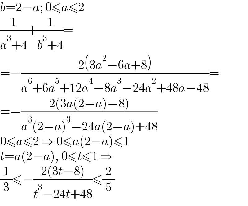 b=2−a; 0≤a≤2  (1/(a^3 +4))+(1/(b^3 +4))=  =−((2(3a^2 −6a+8))/(a^6 +6a^5 +12a^4 −8a^3 −24a^2 +48a−48))=  =−((2(3a(2−a)−8))/(a^3 (2−a)^3 −24a(2−a)+48))  0≤a≤2 ⇒ 0≤a(2−a)≤1  t=a(2−a), 0≤t≤1 ⇒  (1/3)≤−((2(3t−8))/(t^3 −24t+48))≤(2/5)  