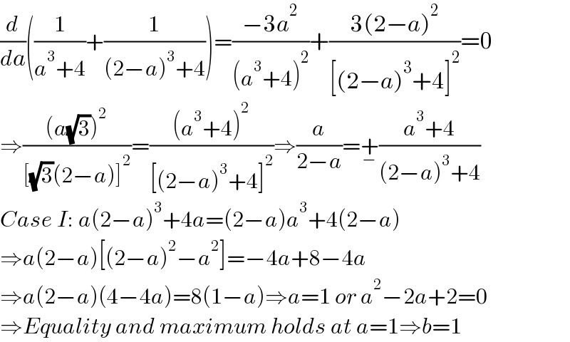 (d/da)((1/(a^3 +4))+(1/((2−a)^3 +4)))=((−3a^2 )/((a^3 +4)^2 ))+((3(2−a)^2 )/([(2−a)^3 +4]^2 ))=0  ⇒(((a(√3))^2 )/([(√3)(2−a)]^2 ))=(((a^3 +4)^2 )/([(2−a)^3 +4]^2 ))⇒(a/(2−a))=+_− ((a^3 +4)/((2−a)^3 +4))  Case I: a(2−a)^3 +4a=(2−a)a^3 +4(2−a)  ⇒a(2−a)[(2−a)^2 −a^2 ]=−4a+8−4a  ⇒a(2−a)(4−4a)=8(1−a)⇒a=1 or a^2 −2a+2=0  ⇒Equality and maximum holds at a=1⇒b=1  