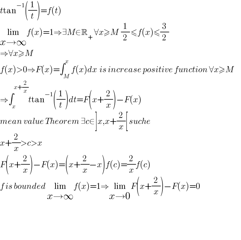 ttan^(−1) ((1/t))=f(t)  lim_(x→∞) f(x)=1⇒∃M∈R_+  ∀x≥M  (1/2) ≤f(x)≤(3/2)  ⇒∀x≥M  f(x)>0⇒F(x)=∫_M ^x f(x)dx  is increase positive function ∀x≥M  ⇒∫_x ^(x+(2/x)) ttan^(−1) ((1/t))dt=F(x+(2/x))−F(x)  mean value Theorem ∃c∈]x,x+(2/x)[ suche  x+(2/x)>c>x  F(x+(2/x))−F(x)=(x+(2/x)−x)f(c)=(2/x)f(c)  f is bounded lim_(x→∞) f(x)=1⇒lim_(x→0) F(x+(2/x))−F(x)=0        