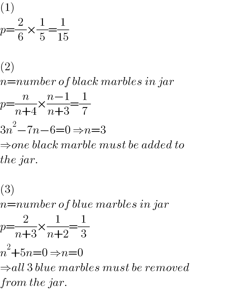 (1)  p=(2/6)×(1/5)=(1/(15))    (2)  n=number of black marbles in jar  p=(n/(n+4))×((n−1)/(n+3))=(1/7)  3n^2 −7n−6=0 ⇒n=3  ⇒one black marble must be added to  the jar.    (3)  n=number of blue marbles in jar  p=(2/(n+3))×(1/(n+2))=(1/3)  n^2 +5n=0 ⇒n=0  ⇒all 3 blue marbles must be removed  from the jar.  