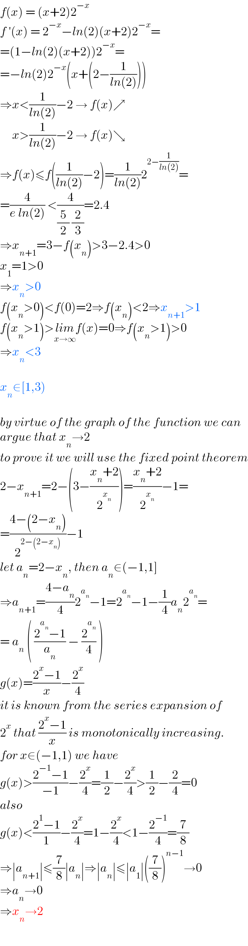 f(x) = (x+2)2^(−x)   f ′(x) = 2^(−x) −ln(2)(x+2)2^(−x) =  =(1−ln(2)(x+2))2^(−x) =  =−ln(2)2^(−x) (x+(2−(1/(ln(2)))))  ⇒x<(1/(ln(2)))−2 → f(x)↗       x>(1/(ln(2)))−2 → f(x)↘  ⇒f(x)≤f((1/(ln(2)))−2)=(1/(ln(2)))2^(2−(1/(ln(2)))) =  =(4/(e ln(2))) <(4/((5/2) (2/3)))=2.4   ⇒x_(n+1) =3−f(x_n )>3−2.4>0  x_1 =1>0  ⇒x_n >0  f(x_n >0)<f(0)=2⇒f(x_n )<2⇒x_(n+1) >1  f(x_n >1)>lim_(x→∞) f(x)=0⇒f(x_n >1)>0  ⇒x_n <3    x_n ∈[1,3)    by virtue of the graph of the function we can  argue that x_n →2  to prove it we will use the fixed point theorem  2−x_(n+1) =2−(3−((x_n +2)/2^x_n  ))=((x_n +2)/2^x_n  )−1=  =((4−(2−x_n ))/2^(2−(2−x_n )) )−1  let a_n =2−x_n , then a_n ∈(−1,1]  ⇒a_(n+1) =((4−a_n )/4)2^a_n  −1=2^a_n  −1−(1/4)a_n 2^a_n  =  = a_n  ( ((2^a_n  −1)/a_n ) − (2^a_n  /4) )  g(x)=((2^x −1)/x)−(2^x /4)  it is known from the series expansion of  2^x  that ((2^x −1)/x) is monotonically increasing.  for x∈(−1,1) we have  g(x)>((2^(−1) −1)/(−1))−(2^x /4)=(1/2)−(2^x /4)>(1/2)−(2/4)=0  also  g(x)<((2^1 −1)/1)−(2^x /4)=1−(2^x /4)<1−(2^(−1) /4)=(7/8)  ⇒∣a_(n+1) ∣≤(7/8)∣a_n ∣⇒∣a_n ∣≤∣a_1 ∣((7/8))^(n−1) →0  ⇒a_n →0  ⇒x_n →2  