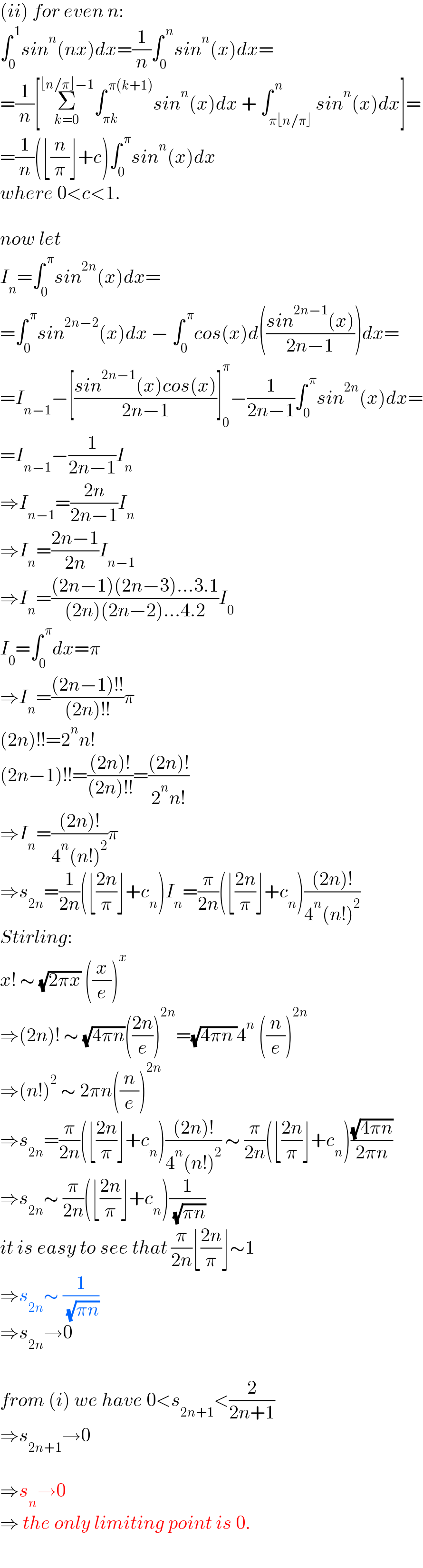 (ii) for even n:  ∫_0 ^( 1) sin^n (nx)dx=(1/n)∫_0 ^( n) sin^n (x)dx=  =(1/n)[Σ_(k=0) ^(⌊n/π⌋−1) ∫_(πk) ^( π(k+1)) sin^n (x)dx + ∫_(π⌊n/π⌋) ^( n) sin^n (x)dx]=  =(1/n)(⌊(n/π)⌋+c)∫_0 ^( π) sin^n (x)dx  where 0<c<1.    now let  I_n =∫_0 ^( π) sin^(2n) (x)dx=  =∫_0 ^( π) sin^(2n−2) (x)dx − ∫_0 ^( π) cos(x)d(((sin^(2n−1) (x))/(2n−1)))dx=  =I_(n−1) −[((sin^(2n−1) (x)cos(x))/(2n−1))]_0 ^π −(1/(2n−1))∫_0 ^( π) sin^(2n) (x)dx=  =I_(n−1) −(1/(2n−1))I_n   ⇒I_(n−1) =((2n)/(2n−1))I_n   ⇒I_n =((2n−1)/(2n))I_(n−1)   ⇒I_n =(((2n−1)(2n−3)...3.1)/((2n)(2n−2)...4.2))I_0   I_0 =∫_0 ^( π) dx=π  ⇒I_n =(((2n−1)!!)/((2n)!!))π  (2n)!!=2^n n!  (2n−1)!!=(((2n)!)/((2n)!!))=(((2n)!)/(2^n n!))  ⇒I_n =(((2n)!)/(4^n (n!)^2 ))π  ⇒s_(2n) =(1/(2n))(⌊((2n)/π)⌋+c_n )I_n =(π/(2n))(⌊((2n)/π)⌋+c_n )(((2n)!)/(4^n (n!)^2 ))  Stirling:  x! ∼ (√(2πx)) ((x/e))^x   ⇒(2n)! ∼ (√(4πn))(((2n)/e))^(2n) =(√(4πn ))4^n  ((n/e))^(2n)   ⇒(n!)^2  ∼ 2πn((n/e))^(2n)   ⇒s_(2n) =(π/(2n))(⌊((2n)/π)⌋+c_n )(((2n)!)/(4^n (n!)^2 )) ∼ (π/(2n))(⌊((2n)/π)⌋+c_n )((√(4πn))/(2πn))  ⇒s_(2n) ∼ (π/(2n))(⌊((2n)/π)⌋+c_n )(1/( (√(πn))))  it is easy to see that (π/(2n))⌊((2n)/π)⌋∼1  ⇒s_(2n) ∼ (1/( (√(πn))))  ⇒s_(2n) →0    from (i) we have 0<s_(2n+1) <(2/(2n+1))  ⇒s_(2n+1) →0    ⇒s_n →0  ⇒ the only limiting point is 0.  