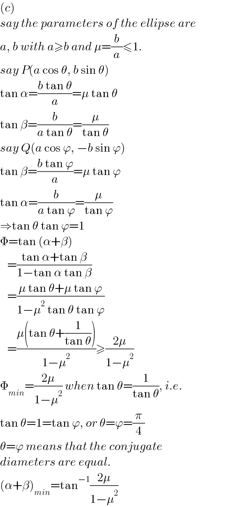(c)  say the parameters of the ellipse are  a, b with a≥b and μ=(b/a)≤1.  say P(a cos θ, b sin θ)  tan α=((b tan θ)/a)=μ tan θ  tan β=(b/(a tan θ))=(μ/(tan θ))  say Q(a cos ϕ, −b sin ϕ)  tan β=((b tan ϕ)/a)=μ tan ϕ  tan α=(b/(a tan ϕ))=(μ/(tan ϕ))  ⇒tan θ tan ϕ=1  Φ=tan (α+β)     =((tan α+tan β)/(1−tan α tan β))     =((μ tan θ+μ tan ϕ)/(1−μ^2  tan θ tan ϕ))     =((μ(tan θ+(1/(tan θ))))/(1−μ^2 ))≥((2μ)/(1−μ^2 ))  Φ_(min) =((2μ)/(1−μ^2 )) when tan θ=(1/(tan θ)), i.e.  tan θ=1=tan ϕ, or θ=ϕ=(π/4)  θ=ϕ means that the conjugate   diameters are equal.  (α+β)_(min) =tan^(−1) ((2μ)/(1−μ^2 ))  