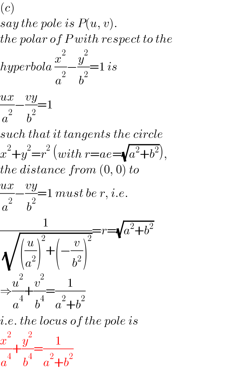 (c)  say the pole is P(u, v).  the polar of P with respect to the  hyperbola (x^2 /a^2 )−(y^2 /b^2 )=1 is  ((ux)/a^2 )−((vy)/b^2 )=1  such that it tangents the circle  x^2 +y^2 =r^2  (with r=ae=(√(a^2 +b^2 ))),  the distance from (0, 0) to  ((ux)/a^2 )−((vy)/b^2 )=1 must be r, i.e.  (1/( (√(((u/a^2 ))^2 +(−(v/b^2 ))^2 ))))=r=(√(a^2 +b^2 ))  ⇒(u^2 /a^4 )+(v^2 /b^4 )=(1/(a^2 +b^2 ))  i.e. the locus of the pole is  (x^2 /a^4 )+(y^2 /b^4 )=(1/(a^2 +b^2 ))  