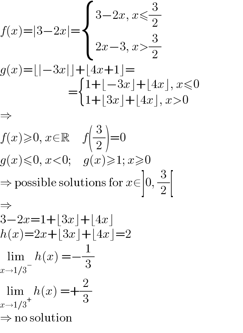 f(x)=∣3−2x∣= { ((3−2x, x≤(3/2))),((2x−3, x>(3/2))) :}  g(x)=⌊∣−3x∣⌋+⌊4x+1⌋=                              = { ((1+⌊−3x⌋+⌊4x⌋, x≤0)),((1+⌊3x⌋+⌊4x⌋, x>0)) :}  ⇒  f(x)≥0, x∈R     f((3/2))=0  g(x)≤0, x<0;     g(x)≥1; x≥0  ⇒ possible solutions for x∈]0, (3/2)[  ⇒  3−2x=1+⌊3x⌋+⌊4x⌋  h(x)=2x+⌊3x⌋+⌊4x⌋=2  lim_(x→1/3^− )  h(x) =−(1/3)  lim_(x→1/3^+ )  h(x) =+(2/3)  ⇒ no solution  