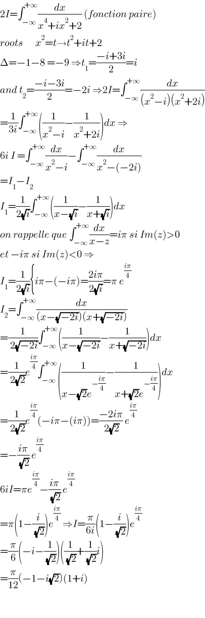 2I=∫_(−∞) ^(+∞) (dx/(x^4 +ix^2 +2)) (fonction paire)  roots      x^2 =t→t^2 +it+2  Δ=−1−8 =−9 ⇒t_1 =((−i+3i)/2)=i  and t_2 =((−i−3i)/2)=−2i ⇒2I=∫_(−∞) ^(+∞) (dx/((x^2 −i)(x^2 +2i)))  =(1/(3i))∫_(−∞) ^(+∞) ((1/(x^2 −i))−(1/(x^2 +2i)))dx ⇒  6i I =∫_(−∞) ^(+∞) (dx/(x^2 −i))−∫_(−∞) ^(+∞) (dx/(x^2 −(−2i)))  =I_1 −I_2   I_1 =(1/(2(√i)))∫_(−∞) ^(+∞) ((1/(x−(√i)))−(1/(x+(√i))))dx  on rappelle que ∫_(−∞) ^(+∞) (dx/(x−z))=iπ si Im(z)>0  et −iπ si Im(z)<0 ⇒  I_1 =(1/(2(√i))){iπ−(−iπ)=((2iπ)/(2(√i)))=π e^((iπ)/4)   I_2 =∫_(−∞) ^(+∞) (dx/((x−(√(−2i)))(x+(√(−2i)))))  =(1/( 2(√(−2i))))∫_(−∞) ^(+∞) ((1/(x−(√(−2i))))−(1/(x+(√(−2i)))))dx  =(1/( 2(√2)))e^((iπ)/4) ∫_(−∞) ^(+∞) ((1/(x−(√2)e^(−((iπ)/4)) ))−(1/(x+(√2)e^(−((iπ)/4)) )))dx  =(1/( 2(√2)))e^((iπ)/4) (−iπ−(iπ))=((−2iπ)/( 2(√2))) e^((iπ)/4)   =−((iπ)/( (√2))) e^((iπ)/4)   6iI=πe^((iπ)/4) −((iπ)/( (√2))) e^((iπ)/4)   =π(1−(i/( (√2))))e^((iπ)/4)  ⇒I=(π/(6i))(1−(i/( (√2))))e^((iπ)/4)   =(π/6)(−i−(1/( (√2))))((1/( (√2)))+(1/( (√2)))i)  =(π/(12))(−1−i(√2))(1+i)      