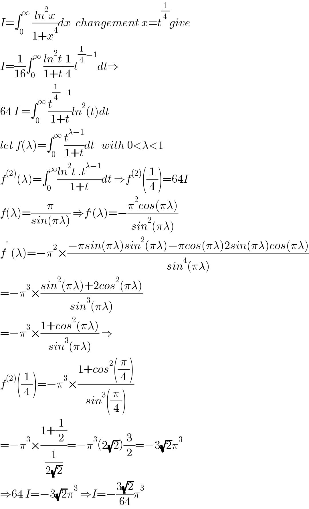 I=∫_0 ^∞  ((ln^2 x)/(1+x^4 ))dx  changement x=t^(1/4) give  I=(1/(16))∫_0 ^∞  ((ln^2 t)/(1+t))(1/4)t^((1/4)−1) dt⇒  64 I =∫_0 ^∞  (t^((1/4)−1) /(1+t))ln^2 (t)dt  let f(λ)=∫_0 ^∞  (t^(λ−1) /(1+t))dt   with 0<λ<1  f^((2)) (λ)=∫_0 ^∞ ((ln^2 t .t^(λ−1) )/(1+t))dt ⇒f^((2)) ((1/4))=64I  f(λ)=(π/(sin(πλ))) ⇒f^′ (λ)=−((π^2 cos(πλ))/(sin^2 (πλ)))  f^(′ ′) (λ)=−π^2 ×((−πsin(πλ)sin^2 (πλ)−πcos(πλ)2sin(πλ)cos(πλ))/(sin^4 (πλ)))  =−π^3 ×((sin^2 (πλ)+2cos^2 (πλ))/(sin^3 (πλ)))  =−π^3 ×((1+cos^2 (πλ))/(sin^3 (πλ))) ⇒  f^((2)) ((1/4))=−π^3 ×((1+cos^2 ((π/4)))/(sin^3 ((π/4))))  =−π^3 ×((1+(1/2))/(1/(2(√2))))=−π^3 (2(√2))(3/2)=−3(√2)π^3   ⇒64 I=−3(√2)π^3  ⇒I=−((3(√2))/(64))π^3   