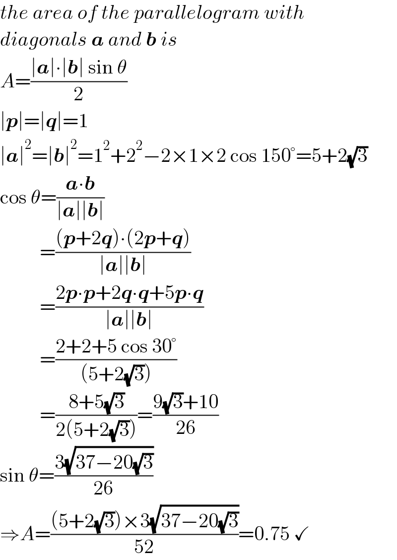 the area of the parallelogram with  diagonals a and b is  A=((∣a∣∙∣b∣ sin θ)/2)  ∣p∣=∣q∣=1  ∣a∣^2 =∣b∣^2 =1^2 +2^2 −2×1×2 cos 150°=5+2(√3)  cos θ=((a∙b)/(∣a∣∣b∣))            =(((p+2q)∙(2p+q))/(∣a∣∣b∣))            =((2p∙p+2q∙q+5p∙q)/(∣a∣∣b∣))            =((2+2+5 cos 30°)/((5+2(√3))))            =((8+5(√3))/(2(5+2(√3))))=((9(√3)+10)/(26))  sin θ=((3(√(37−20(√3))))/(26))  ⇒A=(((5+2(√3))×3(√(37−20(√3))))/(52))=0.75 ✓  