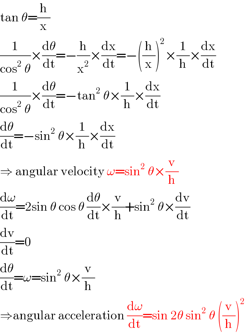 tan θ=(h/x)  (1/(cos^2  θ))×(dθ/dt)=−(h/x^2 )×(dx/dt)=−((h/x))^2 ×(1/h)×(dx/dt)  (1/(cos^2  θ))×(dθ/dt)=−tan^2  θ×(1/h)×(dx/dt)  (dθ/dt)=−sin^2  θ×(1/h)×(dx/dt)  ⇒ angular velocity ω=sin^2  θ×(v/h)  (dω/dt)=2sin θ cos θ (dθ/dt)×(v/h)+sin^2  θ×(dv/dt)  (dv/dt)=0  (dθ/dt)=ω=sin^2  θ×(v/h)  ⇒angular acceleration (dω/dt)=sin 2θ sin^2  θ ((v/h))^2   