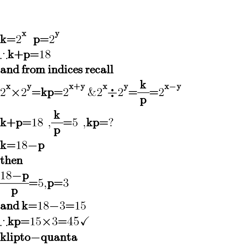     k=2^x    p=2^y   ∴k+p=18  and from indices recall  2^x ×2^y =kp=2^(x+y)  &2^x ÷2^y =(k/p)=2^(x−y)   k+p=18  ,(k/p)=5  ,kp=?  k=18−p    then  ((18−p)/p)=5,p=3   and k=18−3=15  ∴kp=15×3=45✓  klipto−quanta  