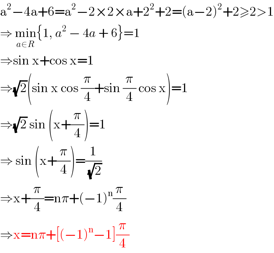 a^2 −4a+6=a^2 −2×2×a+2^2 +2=(a−2)^2 +2≥2>1  ⇒ min_(a∈R) {1, a^2  − 4a + 6}=1  ⇒sin x+cos x=1  ⇒(√2)(sin x cos (π/4)+sin (π/4) cos x)=1  ⇒(√2) sin (x+(π/4))=1  ⇒ sin (x+(π/4))=(1/(√2))  ⇒x+(π/4)=nπ+(−1)^n (π/4)  ⇒x=nπ+[(−1)^n −1](π/4)  