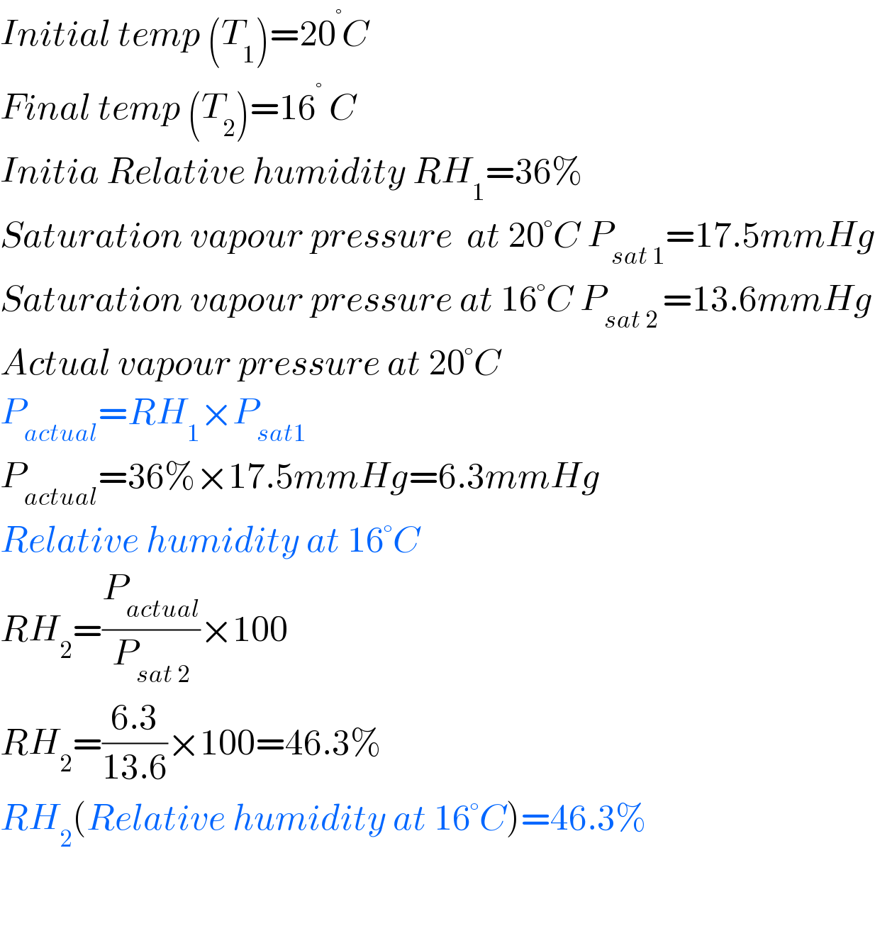 Initial temp (T_1 )=20^° C  Final temp (T_2 )=16^°  C  Initia Relative humidity RH_1 =36%  Saturation vapour pressure  at 20°C P_(sat 1) =17.5mmHg  Saturation vapour pressure at 16°C P_(sat 2 ) =13.6mmHg  Actual vapour pressure at 20°C  P_(actual) =RH_1 ×P_(sat1)   P_(actual) =36%×17.5mmHg=6.3mmHg  Relative humidity at 16°C  RH_2 =(P_(actual) /P_(sat 2) )×100  RH_2 =((6.3)/(13.6))×100=46.3%  RH_2 (Relative humidity at 16°C)=46.3%    