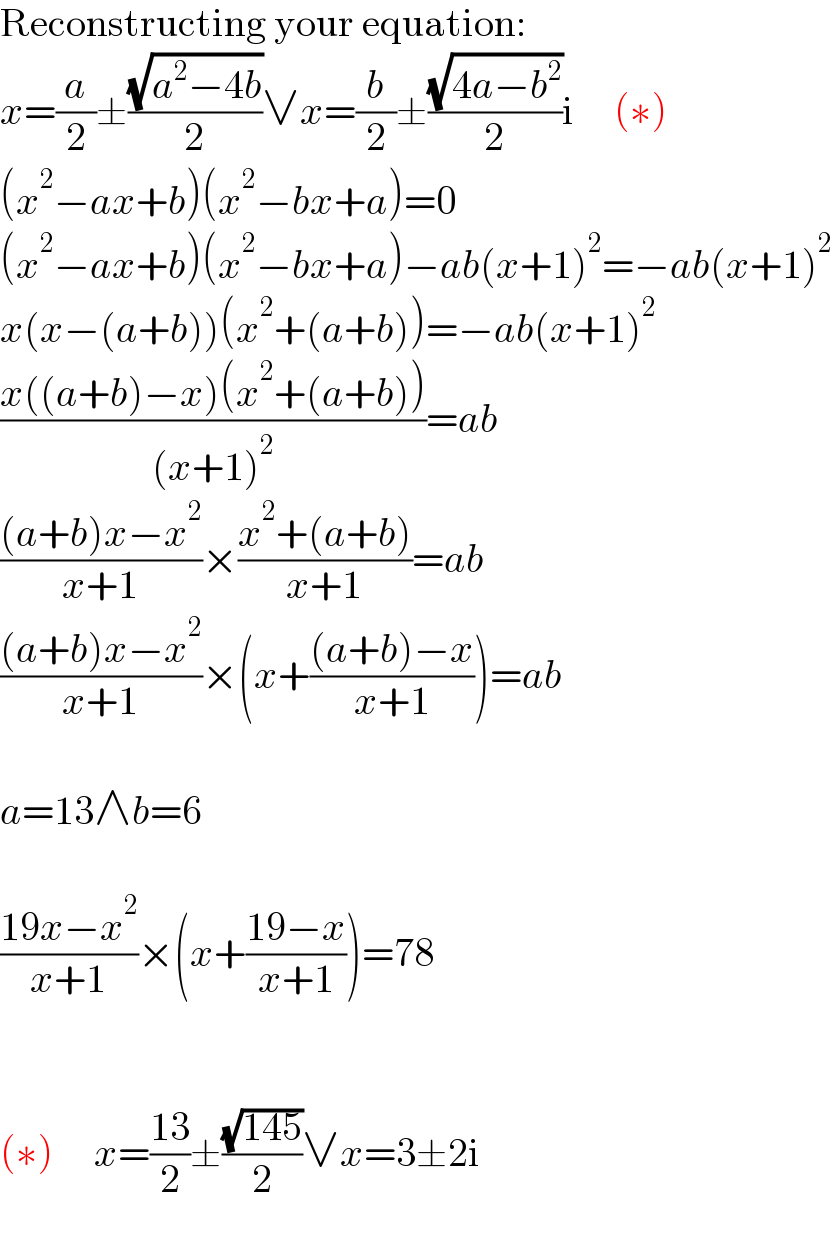 Reconstructing your equation:  x=(a/2)±((√(a^2 −4b))/2)∨x=(b/2)±((√(4a−b^2 ))/2)i     (∗)  (x^2 −ax+b)(x^2 −bx+a)=0  (x^2 −ax+b)(x^2 −bx+a)−ab(x+1)^2 =−ab(x+1)^2   x(x−(a+b))(x^2 +(a+b))=−ab(x+1)^2   ((x((a+b)−x)(x^2 +(a+b)))/((x+1)^2 ))=ab  (((a+b)x−x^2 )/(x+1))×((x^2 +(a+b))/(x+1))=ab  (((a+b)x−x^2 )/(x+1))×(x+(((a+b)−x)/(x+1)))=ab    a=13∧b=6    ((19x−x^2 )/(x+1))×(x+((19−x)/(x+1)))=78      (∗)     x=((13)/2)±((√(145))/2)∨x=3±2i  