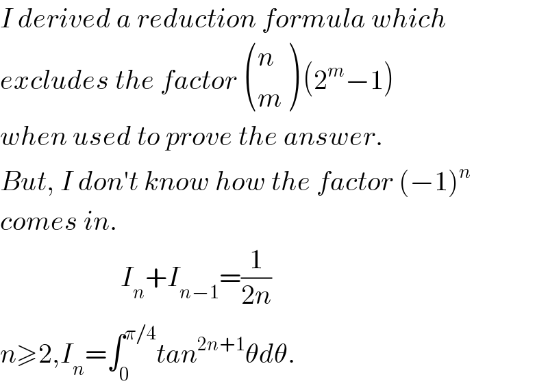 I derived a reduction formula which  excludes the factor  ((n),(m) ) (2^m −1)  when used to prove the answer.  But, I don′t know how the factor (−1)^n   comes in.                        I_n +I_(n−1) =(1/(2n))  n≥2,I_n =∫_0 ^(π/4) tan^(2n+1) θdθ.  