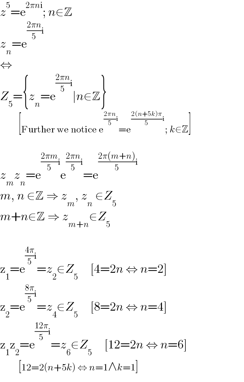 z^5 =e^(2πni) ; n∈Z  z_n =e^(((2πn)/5)i)   ⇔  Z_5 ={z_n =e^(((2πn)/5)i) ∣n∈Z}            [Further we notice e^(((2πn)/5)i) =e^(((2(n+5k)π)/5)i) ; k∈Z]    z_m z_n =e^(((2πm)/5)i) e^(((2πn)/5)i) =e^(((2π(m+n))/5)i)   m, n ∈Z ⇒ z_m , z_n  ∈Z_5   m+n∈Z ⇒ z_(m+n) ∈Z_5     z_1 =e^(((4π)/5)i) =z_2 ∈Z_5      [4=2n ⇔ n=2]  z_2 =e^(((8π)/5)i) =z_4 ∈Z_5      [8=2n ⇔ n=4]  z_1 z_2 =e^(((12π)/5)i) =z_6 ∈Z_5      [12=2n ⇔ n=6]            [12=2(n+5k) ⇔ n=1∧k=1]  