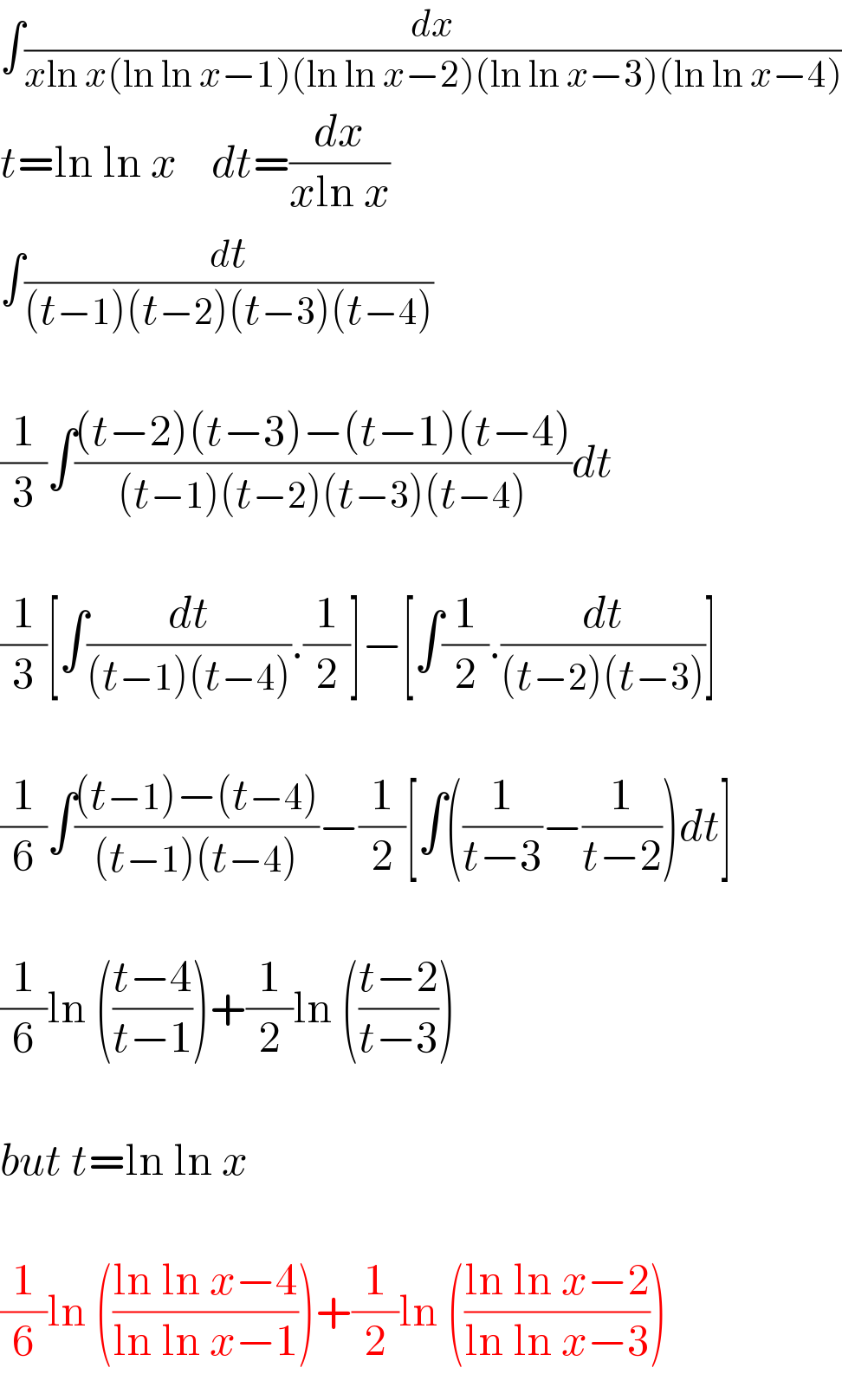 ∫(dx/(xln x(ln ln x−1)(ln ln x−2)(ln ln x−3)(ln ln x−4)))  t=ln ln x    dt=(dx/(xln x))  ∫(dt/((t−1)(t−2)(t−3)(t−4)))    (1/3)∫(((t−2)(t−3)−(t−1)(t−4))/((t−1)(t−2)(t−3)(t−4)))dt    (1/3)[∫(dt/((t−1)(t−4))).(1/2)]−[∫(1/2).(dt/((t−2)(t−3)))]    (1/6)∫(((t−1)−(t−4))/((t−1)(t−4)))−(1/2)[∫((1/(t−3))−(1/(t−2)))dt]    (1/6)ln (((t−4)/(t−1)))+(1/2)ln (((t−2)/(t−3)))    but t=ln ln x    (1/6)ln (((ln ln x−4)/(ln ln x−1)))+(1/2)ln (((ln ln x−2)/(ln ln x−3)))  