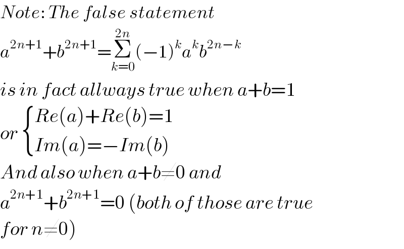 Note: The false statement  a^(2n+1) +b^(2n+1) =Σ_(k=0) ^(2n) (−1)^k a^k b^(2n−k)   is in fact allways true when a+b=1  or  { ((Re(a)+Re(b)=1)),((Im(a)=−Im(b))) :}  And also when a+b≠0 and   a^(2n+1) +b^(2n+1) =0 (both of those are true  for n≠0)  