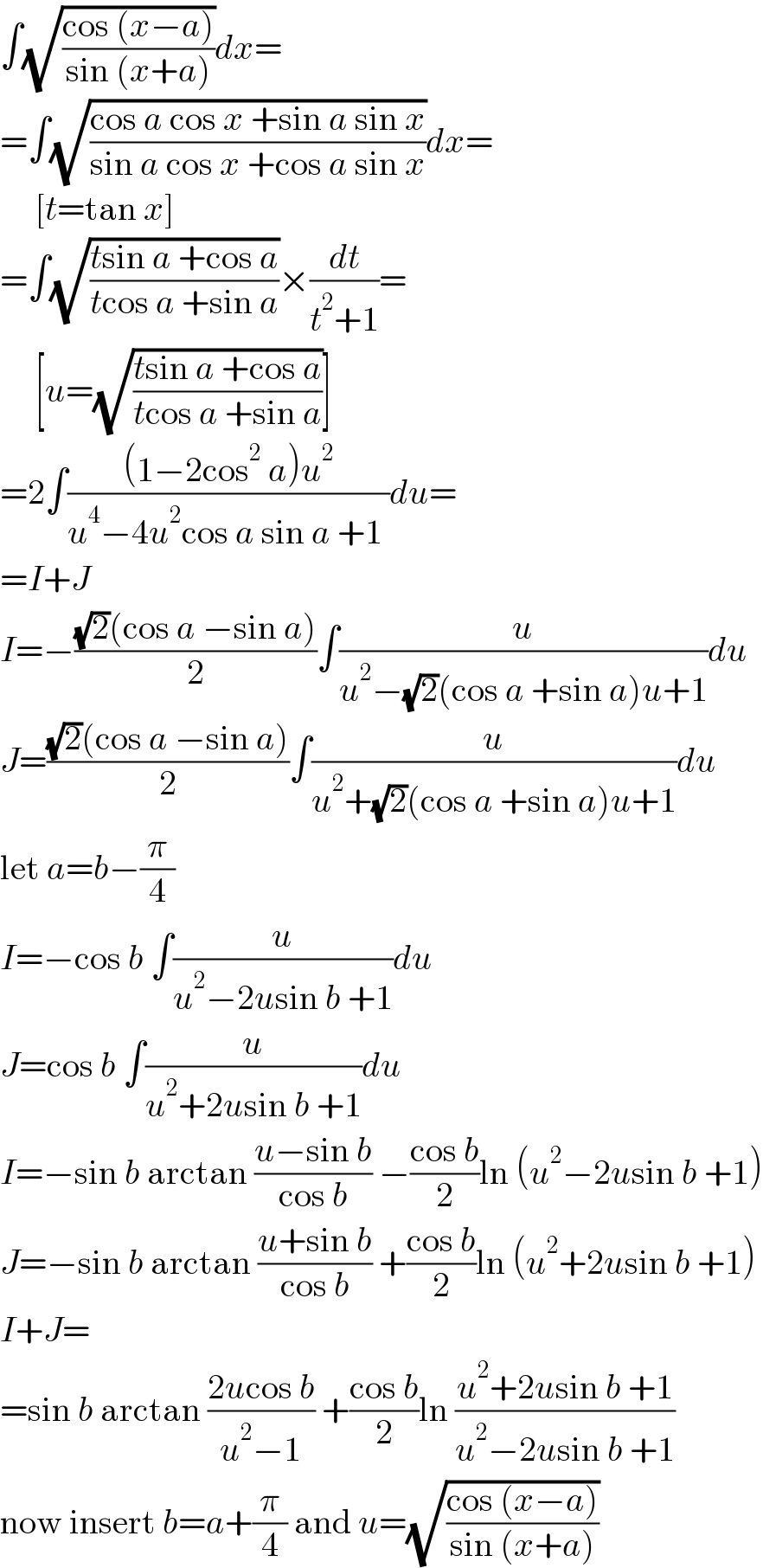 ∫(√((cos (x−a))/(sin (x+a))))dx=  =∫(√((cos a cos x +sin a sin x)/(sin a cos x +cos a sin x)))dx=       [t=tan x]  =∫(√((tsin a +cos a)/(tcos a +sin a)))×(dt/(t^2 +1))=       [u=(√((tsin a +cos a)/(tcos a +sin a)))]  =2∫(((1−2cos^2  a)u^2 )/(u^4 −4u^2 cos a sin a +1 ))du=  =I+J  I=−(((√2)(cos a −sin a))/2)∫(u/(u^2 −(√2)(cos a +sin a)u+1))du  J=(((√2)(cos a −sin a))/2)∫(u/(u^2 +(√2)(cos a +sin a)u+1))du  let a=b−(π/4)  I=−cos b ∫(u/(u^2 −2usin b +1))du  J=cos b ∫(u/(u^2 +2usin b +1))du  I=−sin b arctan ((u−sin b)/(cos b)) −((cos b)/2)ln (u^2 −2usin b +1)  J=−sin b arctan ((u+sin b)/(cos b)) +((cos b)/2)ln (u^2 +2usin b +1)  I+J=  =sin b arctan ((2ucos b)/(u^2 −1)) +((cos b)/2)ln ((u^2 +2usin b +1)/(u^2 −2usin b +1))  now insert b=a+(π/4) and u=(√((cos (x−a))/(sin (x+a))))  