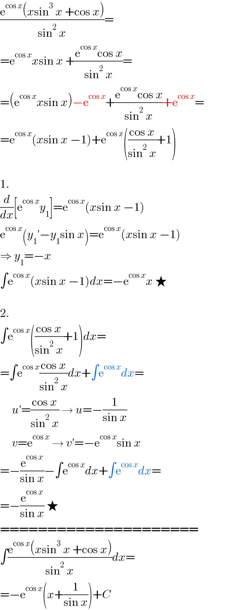 ((e^(cos x) (xsin^3  x +cos x))/(sin^2  x))=  =e^(cos x) xsin x +((e^(cos x) cos x)/(sin^2  x))=  =(e^(cos x) xsin x)−e^(cos x) +((e^(cos x) cos x)/(sin^2  x))+e^(cos x) =  =e^(cos x) (xsin x −1)+e^(cos x) (((cos x)/(sin^2  x))+1)    1.  (d/dx)[e^(cos x) y_1 ]=e^(cos x) (xsin x −1)  e^(cos x) (y_1 ′−y_1 sin x)=e^(cos x) (xsin x −1)  ⇒ y_1 =−x  ∫e^(cos x) (xsin x −1)dx=−e^(cos x) x ★    2.  ∫e^(cos x) (((cos x)/(sin^2  x))+1)dx=  =∫e^(cos x) ((cos x)/(sin^2  x))dx+∫e^(cos x) dx=       u′=((cos x)/(sin^2  x)) → u=−(1/(sin x))       v=e^(cos x)  → v′=−e^(cos x) sin x  =−(e^(cos x) /(sin x))−∫e^(cos x) dx+∫e^(cos x) dx=  =−(e^(cos x) /(sin x)) ★  =====================  ∫((e^(cos x) (xsin^3  x +cos x))/(sin^2  x))dx=  =−e^(cos x) (x+(1/(sin x)))+C  