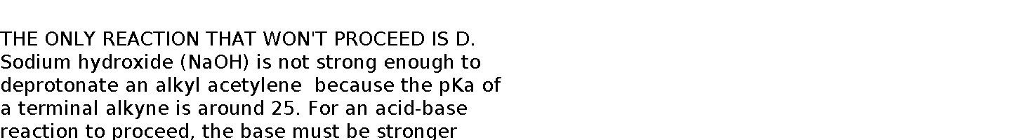    THE ONLY REACTION THAT WON'T PROCEED IS D. Sodium hydroxide (NaOH) is not strong enough to deprotonate an alkyl acetylene  because the pKa of a terminal alkyne is around 25. For an acid-base reaction to proceed, the base must be stronger than the conjugate base of the acid being deprotonated.    NaOH has a conjugate acid, water (H₂O), with a pKa of about 15.72. Since the pKa of water is significantly lower than that of a terminal alkyne (i.e., 10 to the 9th power), the equilibrium of the deprotonation reaction would not favor the formation of the acetylide anion. Instead, a much stronger base, such as sodium amide (NaNH₂), which has a conjugate acid (NH₃) with a pKa of around 38, is required to effectively deprotonate a terminal alkyne.  