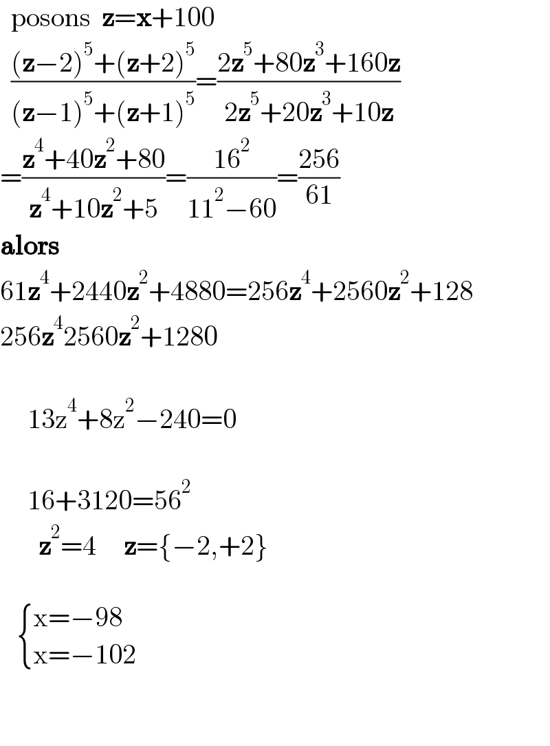   posons  z=x+100    (((z−2)^5 +(z+2)^5 )/((z−1)^5 +(z+1)^5 ))=((2z^5 +80z^3 +160z)/(2z^5 +20z^3 +10z))  =((z^4 +40z^2 +80)/(z^4 +10z^2 +5))=((16^2 )/(11^2 −60))=((256)/(61))  alors  61z^4 +2440z^2 +4880=256z^4 +2560z^2 +128  256z^4 2560z^2 +1280         13z^4 +8z^2 −240=0         16+3120=56^2          z^2 =4     z={−2,+2}          { ((x=−98)),((x=−102)) :}      