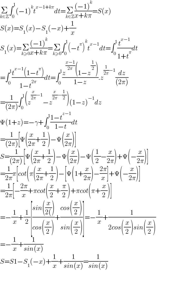 Σ_(k∈Z) ∫_0 ^1 (−1)^k t^(x−1+kπ) dt=Σ_(k∈Z) (((−1)^k )/(x+kπ))=S(x)  S(x)=S_1 (x)−S_1 (−x)+(1/x)  S_1 (x)=Σ_(k≥0) (((−1)^k )/(x+kπ))=Σ_(k≥0) ∫_0 ^1 (−t^π )^k t^(x−1) dt=∫_0 ^1 (t^(x−1) /(1+t^π ))dt  =∫_0 ^1 ((t^(x−1) (1−t^π ))/(1−t^(2π) ))dt=∫_0 ^1 ((z^((x−1)/(2π)) (1−z^(1/2) ))/(1−z)).z^((1/(2π))−1) (dz/((2π)))  =(1/((2π)))∫_0 ^1 (z^((x/(2π))−1) −z^((x/(2π))−(1/2)) )(1−z)^(−1) dz  Ψ(1+z)=−γ+∫_0 ^1 ((1−t^(z−1) )/(1−t))dt  =(1/((2π)))[Ψ((x/(2π))+(1/2))−Ψ((x/(2π)))]  S=(1/((2π) ))[Ψ((x/(2π))+(1/2))−Ψ((x/(2π)))−Ψ((1/2)−(x/(2π)))+Ψ(−(x/(2π)))]  =(1/(2π))π[cot(π((x/(2π))+(1/2))−[Ψ(1+(x/(2π)))−((2π)/x)]+Ψ(−(x/(2π)))]  =(1/(2π))[−((2π)/x)+πcot((x/2)+(π/2))+πcot(π+(x/2))]  =−(1/x)+(1/2)[((sin((x/(2())))/(cos((x/2))))+((cos((x/2)))/(sin((x/2))))]=−(1/x)+(1/(2cos((x/2))sin((x/2))))  =−(1/x)+(1/(sin(x)))  S=S1−S_1 (−x)+(1/x)+(1/(sin(x)))=(1/(sin(x)))    