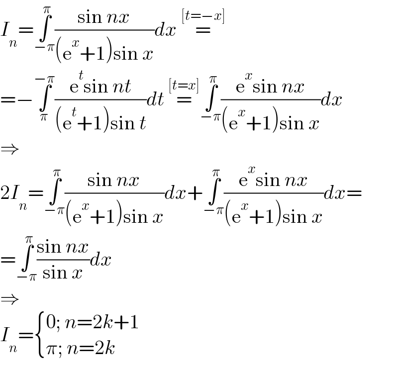 I_n =∫_(−π) ^π ((sin nx)/((e^x +1)sin x))dx =^([t=−x])   =−∫_π ^(−π) ((e^t sin nt)/((e^t +1)sin t))dt =^([t=x]) ∫_(−π) ^π ((e^x sin nx)/((e^x +1)sin x))dx  ⇒  2I_n =∫_(−π) ^π ((sin nx)/((e^x +1)sin x))dx+∫_(−π) ^π ((e^x sin nx)/((e^x +1)sin x))dx=  =∫_(−π) ^π ((sin nx)/(sin x))dx  ⇒  I_n = { ((0; n=2k+1)),((π; n=2k)) :}  