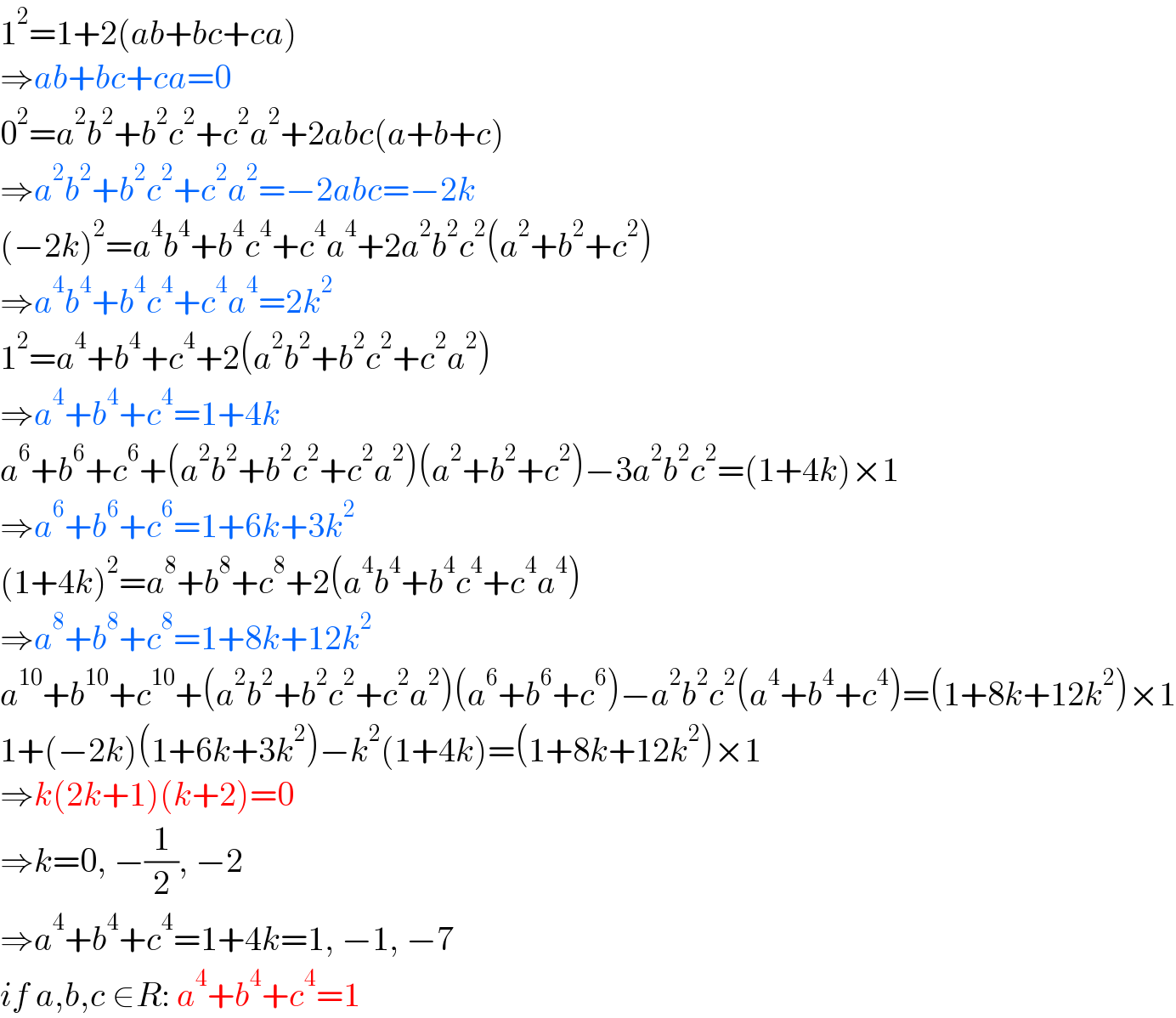 1^2 =1+2(ab+bc+ca)   ⇒ab+bc+ca=0  0^2 =a^2 b^2 +b^2 c^2 +c^2 a^2 +2abc(a+b+c)  ⇒a^2 b^2 +b^2 c^2 +c^2 a^2 =−2abc=−2k  (−2k)^2 =a^4 b^4 +b^4 c^4 +c^4 a^4 +2a^2 b^2 c^2 (a^2 +b^2 +c^2 )  ⇒a^4 b^4 +b^4 c^4 +c^4 a^4 =2k^2   1^2 =a^4 +b^4 +c^4 +2(a^2 b^2 +b^2 c^2 +c^2 a^2 )  ⇒a^4 +b^4 +c^4 =1+4k  a^6 +b^6 +c^6 +(a^2 b^2 +b^2 c^2 +c^2 a^2 )(a^2 +b^2 +c^2 )−3a^2 b^2 c^2 =(1+4k)×1  ⇒a^6 +b^6 +c^6 =1+6k+3k^2   (1+4k)^2 =a^8 +b^8 +c^8 +2(a^4 b^4 +b^4 c^4 +c^4 a^4 )  ⇒a^8 +b^8 +c^8 =1+8k+12k^2   a^(10) +b^(10) +c^(10) +(a^2 b^2 +b^2 c^2 +c^2 a^2 )(a^6 +b^6 +c^6 )−a^2 b^2 c^2 (a^4 +b^4 +c^4 )=(1+8k+12k^2 )×1  1+(−2k)(1+6k+3k^2 )−k^2 (1+4k)=(1+8k+12k^2 )×1  ⇒k(2k+1)(k+2)=0  ⇒k=0, −(1/2), −2  ⇒a^4 +b^4 +c^4 =1+4k=1, −1, −7  if a,b,c ∈R: a^4 +b^4 +c^4 =1  