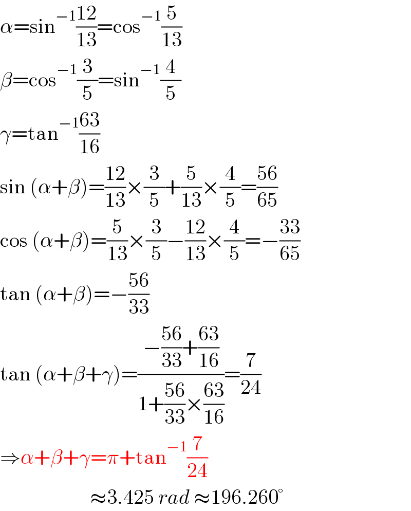 α=sin^(−1) ((12)/(13))=cos^(−1) (5/(13))  β=cos^(−1) (3/5)=sin^(−1) (4/5)  γ=tan^(−1) ((63)/(16))  sin (α+β)=((12)/(13))×(3/5)+(5/(13))×(4/5)=((56)/(65))  cos (α+β)=(5/(13))×(3/5)−((12)/(13))×(4/5)=−((33)/(65))  tan (α+β)=−((56)/(33))  tan (α+β+γ)=((−((56)/(33))+((63)/(16)))/(1+((56)/(33))×((63)/(16))))=(7/(24))  ⇒α+β+γ=π+tan^(−1) (7/(24))                        ≈3.425 rad ≈196.260°  