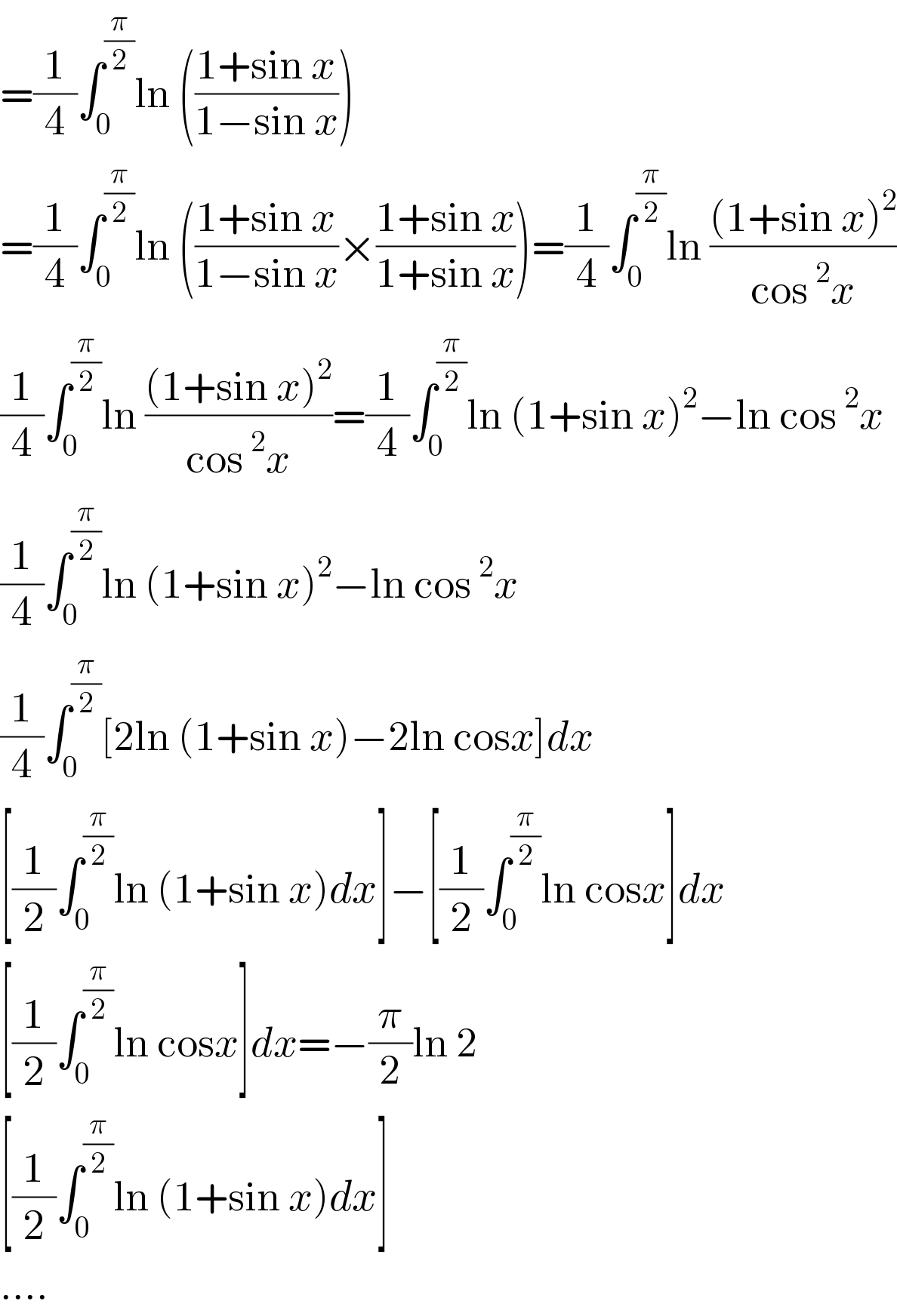 =(1/4)∫_0 ^(π/2) ln (((1+sin x)/(1−sin x)))  =(1/4)∫_0 ^(π/2) ln (((1+sin x)/(1−sin x))×((1+sin x)/(1+sin x)))=(1/4)∫_0 ^(π/2) ln (((1+sin x)^2 )/(cos^2 x))  (1/4)∫_0 ^(π/2) ln (((1+sin x)^2 )/(cos^2 x))=(1/4)∫_0 ^(π/2) ln (1+sin x)^2 −ln cos^2 x  (1/4)∫_0 ^(π/2) ln (1+sin x)^2 −ln cos^2 x  (1/4)∫_0 ^(π/2) [2ln (1+sin x)−2ln cosx]dx  [(1/2)∫_0 ^(π/2) ln (1+sin x)dx]−[(1/2)∫_0 ^(π/2) ln cosx]dx  [(1/2)∫_0 ^(π/2) ln cosx]dx=−(π/2)ln 2  [(1/2)∫_0 ^(π/2) ln (1+sin x)dx]  ....  