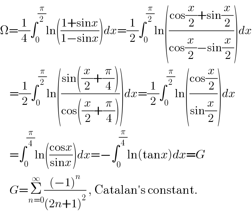 Ω=(1/4)∫_0 ^(π/2) ln(((1+sinx)/(1−sinx)))dx=(1/2)∫_0 ^(π/2) ln(((cos(x/2)+sin(x/2))/(cos(x/2)−sin(x/2))))dx      =(1/2)∫_0 ^(π/2) ln(((sin((x/2)+(π/4)))/(cos((x/2)+(π/4)))))dx=(1/2)∫_0 ^(π/2) ln(((cos(x/2))/(sin(x/2))))dx      =∫_0 ^(π/4) ln(((cosx)/(sinx)))dx=−∫_0 ^(π/4) ln(tanx)dx=G      G=Σ_(n=0) ^∞ (((−1)^n )/((2n+1)^2 )) , Catalan′s constant.  